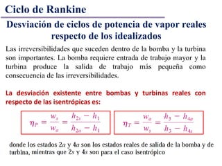 Ciclo de Rankine
Desviación de ciclos de potencia de vapor reales
respecto de los idealizados
Las irreversibilidades que suceden dentro de la bomba y la turbina
son importantes. La bomba requiere entrada de trabajo mayor y la
turbina produce la salida de trabajo más pequeña como
consecuencia de las irreversibilidades.
La desviación existente entre bombas y turbinas reales con
respecto de las isentrópicas es:
 