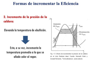 2. Incremento de la presión de la
caldera:
Elevando la temperatura de ebullición.
Esto, a su vez, incrementa la
temperatura promedio a la que se
añade calor al vapor.
Formas de incrementar la Eficiencia
 