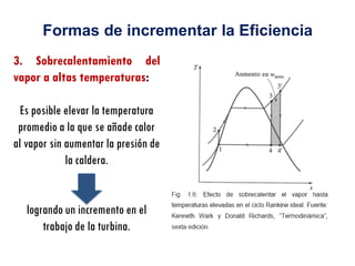 3. Sobrecalentamiento del
vapor a altas temperaturas:
Es posible elevar la temperatura
promedio a la que se añade calor
al vapor sin aumentar la presión de
la caldera.
logrando un incremento en el
trabajo de la turbina.
Formas de incrementar la Eficiencia
 
