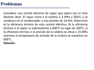 Problemas
Considere una central eléctrica de vapor que opera con el ciclo
Rankine ideal. El vapor entra a la turbina a 3 MPa y 350°C y se
condensa en el condensador a una presión de 10 kPa. Determine
a) la eficiencia térmica de esta central eléctrica, b) la eficiencia
térmica si el vapor se sobrecalienta a 600°C en lugar de 350°C, c)
la eficiencia térmica si la presión de la caldera se eleva a 15 MPa
mientras la temperatura de entrada de la turbina se mantiene en
600°C.
Solución:
 