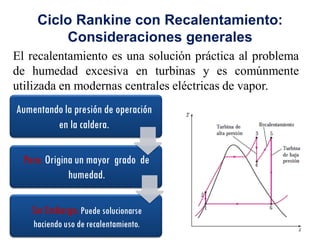 Ciclo Rankine con Recalentamiento:
Consideraciones generales
El recalentamiento es una solución práctica al problema
de humedad excesiva en turbinas y es comúnmente
utilizada en modernas centrales eléctricas de vapor.
Aumentando la presión de operación
en la caldera.
Pero: Origina un mayor grado de
humedad.
Sin Embargo: Puede solucionarse
haciendo uso de recalentamiento.
 