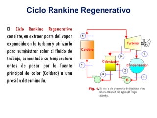 El Ciclo Rankine Regenerativo
consiste, en extraer parte del vapor
expandido en la turbina y utilizarlo
para suministrar calor al fluido de
trabajo, aumentado su temperatura
antes de pasar por la fuente
principal de calor (Caldera) a una
presión determinada.
Ciclo Rankine Regenerativo
 