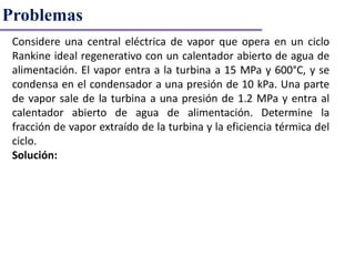 Problemas
Considere una central eléctrica de vapor que opera en un ciclo
Rankine ideal regenerativo con un calentador abierto de agua de
alimentación. El vapor entra a la turbina a 15 MPa y 600°C, y se
condensa en el condensador a una presión de 10 kPa. Una parte
de vapor sale de la turbina a una presión de 1.2 MPa y entra al
calentador abierto de agua de alimentación. Determine la
fracción de vapor extraído de la turbina y la eficiencia térmica del
ciclo.
Solución:
 
