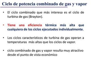 • El ciclo combinado que más interesa es el ciclo de
turbina de gas (Brayton).
• Tiene una eficiencia térmica más alta que
cualquiera de los ciclos ejecutados individualmente.
• Los ciclos característicos de turbina de gas operan a
temperaturas más altas que los ciclos de vapor.
• ciclo combinado de gas y vapor resulta muy atractivo
desde el punto de vista económico
Ciclo de potencia combinado de gas y vapor
 