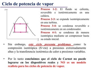 Proceso 1-2: El fluido se calienta,
reversible e isotérmicamente en una
caldera.
Proceso 2-3: se expande isentrópicamente
en una turbina.
Proceso 3-4: se condensa reversible e
isotérmicamente en un condensador.
Proceso 4-1: se condensa de manera
isentrópica mediante un comprensor hasta
su estado inicial.
Ciclo de potencia de vapor
• Sin embargo, este ciclo presenta problemas como: la
compresión isentrópica (S=cte) a presiones extremadamente
altas y la transferencia isotérmica de calor a presiones variables.
• Por lo tanto concluimos que el ciclo de Carnot no puede
lograrse en los dispositivos reales y NO es un modelo
realista para los ciclos de potencia de vapor.
 