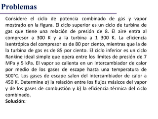 Problemas
Considere el ciclo de potencia combinado de gas y vapor
mostrado en la figura. El ciclo superior es un ciclo de turbina de
gas que tiene una relación de presión de 8. El aire entra al
compresor a 300 K y a la turbina a 1 300 K. La eficiencia
isentrópica del compresor es de 80 por ciento, mientras que la de
la turbina de gas es de 85 por ciento. El ciclo inferior es un ciclo
Rankine ideal simple que opera entre los límites de presión de 7
MPa y 5 kPa. El vapor se calienta en un intercambiador de calor
por medio de los gases de escape hasta una temperatura de
500°C. Los gases de escape salen del intercambiador de calor a
450 K. Determine a) la relación entre los flujos másicos del vapor
y de los gases de combustión y b) la eficiencia térmica del ciclo
combinado.
Solución:
 