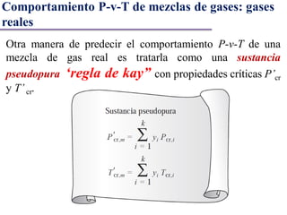 Otra manera de predecir el comportamiento P-v-T de una
mezcla de gas real es tratarla como una sustancia
pseudopura ‘regla de kay” con propiedades críticas P’cr
y T’ cr.
Comportamiento P-v-T de mezclas de gases: gases
reales
 