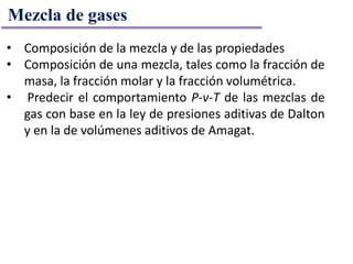 • Composición de la mezcla y de las propiedades
• Composición de una mezcla, tales como la fracción de
masa, la fracción molar y la fracción volumétrica.
• Predecir el comportamiento P-v-T de las mezclas de
gas con base en la ley de presiones aditivas de Dalton
y en la de volúmenes aditivos de Amagat.
Mezcla de gases
 