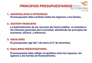 1. UNIVERSALIDAD E INTEGRIDAD
El presupuesto debe contener todos los Ingresos y los Gastos.
2. GESTION FINANCIERA
La Administración de los recursos del sector público se orientará a
los intereses generales de la sociedad, atendiendo los principios de
economía, eficacia y eficiencia.
3. ANUALIDAD:
El presupuesto rige del 1 de enero al 31 de diciembre.
4. EQUILIBRIO PRESUPUESTARIO
El presupuesto debe reflejar el equilibrio entre los ingresos, los
egresos y las fuentes de financiamiento.
PRINCIPIOS PRESUPUESTARIOS
 