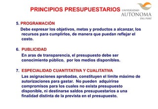 5. PROGRAMACIÓN
Debe expresar los objetivos, metas y productos a alcanzar, los
recursos para cumplirlos, de manera que puedan reflejar el
costo.
6. PUBLICIDAD
En aras de transparencia, el presupuesto debe ser
conocimiento público, por los medios disponibles.
7. ESPECIALIDAD CUANTITATIVA Y CUALITATIVA
Las asignaciones aprobadas, constituyen el límite máximo de
autorizaciones para gastar. No pueden adquirirse
compromisos para los cuales no exista presupuesto
disponible, ni destinarse saldos presupuestarios a una
finalidad distinta de la prevista en el presupuesto.
PRINCIPIOS PRESUPUESTARIOS
 