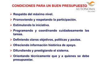  Respaldo del máximo nivel.
 Promoviendo y respetando la participación.
 Estimulando la iniciativa.
 Programando y coordinando cuidadosamente las
tareas.
 Definiendo claros objetivos, políticas y pautas.
 Ofreciendo información histórica de apoyo.
 Difundiendo y prestigiando el sistema.
 Orientando técnicamente que y a quienes se debe
presupuestar.
CONDICIONES PARA UN BUEN PRESUPUESTO
 