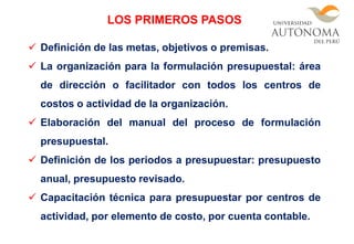  Definición de las metas, objetivos o premisas.
 La organización para la formulación presupuestal: área
de dirección o facilitador con todos los centros de
costos o actividad de la organización.
 Elaboración del manual del proceso de formulación
presupuestal.
 Definición de los periodos a presupuestar: presupuesto
anual, presupuesto revisado.
 Capacitación técnica para presupuestar por centros de
actividad, por elemento de costo, por cuenta contable.
LOS PRIMEROS PASOS
 