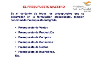 Es el conjunto de todos los presupuestos que se
desarrollen en la formulación presupuestal, también
denominado Presupuesto Integrado:
 Presupuesto de Ventas
 Presupuesto de Producción
 Presupuesto de Compras
 Presupuesto de Consumos
 Presupuesto de Gastos
 Presupuesto de Inversiones,
Etc.
EL PRESUPUESTO MAESTRO
 