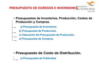 • Presupuestos de Inventarios, Producción, Costos de
Producción y Compras.
a) Presupuesto de Inventarios.
b) Presupuesto de Producción.
c) Valoración del Presupuesto de Producción.
d) Presupuesto de Compras.
• Presupuesto de Costo de Distribución.
a) Presupuesto de Publicidad.
PRESUPUESTO DE EGRESOS E INVERSIONES
 