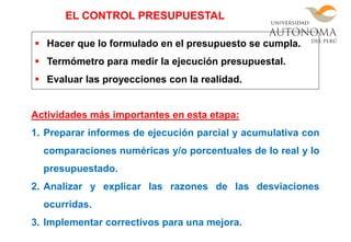  Hacer que lo formulado en el presupuesto se cumpla.
 Termómetro para medir la ejecución presupuestal.
 Evaluar las proyecciones con la realidad.
Actividades más importantes en esta etapa:
1. Preparar informes de ejecución parcial y acumulativa con
comparaciones numéricas y/o porcentuales de lo real y lo
presupuestado.
2. Analizar y explicar las razones de las desviaciones
ocurridas.
3. Implementar correctivos para una mejora.
EL CONTROL PRESUPUESTAL
 