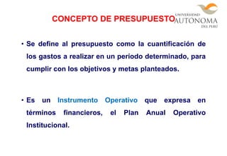 • Se define al presupuesto como la cuantificación de
los gastos a realizar en un período determinado, para
cumplir con los objetivos y metas planteados.
• Es un Instrumento Operativo que expresa en
términos financieros, el Plan Anual Operativo
Institucional.
CONCEPTO DE PRESUPUESTO
 
