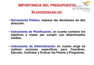 Se caracteriza por ser:
• Herramienta Política, expresa las decisiones de alta
dirección.
• Instrumento de Planificación, en cuanto contiene los
objetivos y metas por cumplir con determinados
medios.
• Instrumento de Administración en cuanto exige se
realicen acciones específicas para Coordinar,
Ejecutar, Controlar y Evaluar los Planes y Programas.
IMPORTANCIA DEL PRESUPUESTO
 