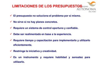  El presupuesto no soluciona el problema por si mismo.
 No sirve si no hay planes concretos.
 Requiere un sistema de control oportuno y confiable.
 Debe ser realimentado en base a la experiencia.
 Requiere tiempo y capacitación para implementarlo y utilizarlo
eficientemente.
 Restringe la iniciativa y creatividad.
 Es un instrumento y requiere habilidad y sensatez para
utilizarlo.
LIMITACIONES DE LOS PRESUPUESTOS
 