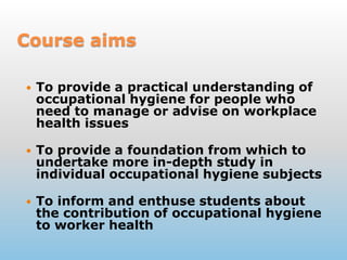 CourseaimsTo provide a practical understanding of occupational hygiene for people who need to manage or advise on workplace health issuesTo provide a foundation from which to undertake more in-depth study in individual occupational hygiene subjectsTo inform and enthuse students about the contribution of occupational hygiene to worker health