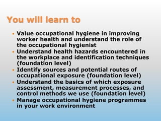 You willlearntoValue occupational hygiene in improving worker health and understand the role of the occupational hygienistUnderstand health hazards encountered in the workplace and identification techniques (foundation level)Identify sources and potential routes of occupational exposure (foundation level)Understand the basics of which exposure assessment, measurement processes, and control methods we use (foundation level)Manage occupational hygiene programmes in your work environment