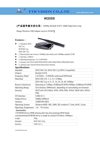 W2055
(产品型号展示优化词：54Mbps Realtek 8187L 10dBi High Gain Long
Range Wireless USB Adapter receiver W2055)
Features：
 1. Standard: IEEE
802.11n,
IEEE802.11g,
IEEE 802.11b,
 2. Data transfer rate of up to 150Mbps (downlink) and 150Mbps (uplink) 2T2R
 3. Interface: USB2.0
 4. Operating frequency: 2.4~2.4835GHz
 5. Security: 64/128 bit WEP/WPA/WPA2,WPA-PSK/WPA2-PSK(TKIP/AES)
 6. Antenna type: Internal Omni-directional Antenna
Specifications:
Standard IEEE 802.11b, IEEE 802.11g (WiFi Compatible)
Chipset Realtek 8187L
Frequency Band 2.412GHz ~ 2.484GHz unlicensed ISM band
Data Rate IEEE 802.11b: 1, 2, 5.5, 11Mbps
IEEE 802.11g: 6, 9, 12, 18, 24, 36, 48, 54Mbps
Receive Sensitivity Operating at 11Mbps:-82dBm@8%PER,54Mbps:-65dBm@10%PER
Operating Range Test distance 2000meters, depending on surrounding environment
Security WEP (64/128/256bit), WPA, WPA-PSK, WPA2 TKIP/AES, WPA2-
PSK
I/O Interface USB2.0/1.1
Output Power 30dBm/2000mA
Antenna 10DBI RP-SMA
Operating System Windows98SE, ME, 2000, XP, windows7, Vista, MAC, Linux
Operating Temperature -10 ~ 70 Celsius
Accessories:
CD-ROM driver,10DB antenna,data line,skin packing,OEM brand
customization(CD-ROM driver is made by neutral CD below 1000pcs)
weight 300g
Standard IEEE 802.11b/g
Interface USB 2.0/1.1
www.ttbvision.com
 