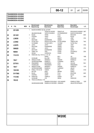 R N P.N. MOD Q
Denominação
Bezeichnung
Denominacion
Descrizione
Description
Beskrivelse
Description
Denominação L.C.
TRANSMISSION HOUSING
TRANSMISSION HOUSING
TRANSMISSION HOUSING
TRANSMISSION HOUSING
06-12 01 p2 03/09
W20E
21 221-659 1 BUJÃO DE DRENO, Hex Soc, 3/4" NPT
TAPÓN DE VACIADO DRAIN PLUG BOUCHON DE VIDANGE 056T
ABLASSSCHRAUBE TAPPO DI SCARICO AFTAPNINGSPROP BUJÃO DE DESCARGA
22 221-841 2 BUJAO TAPON PLUG BOUCHON 6400
STOPFEN TAPPO PLUG BUJAO
23 L30039 1 JUNTA JUNTA GASKET JOINT 3720
DICHTUNG GUARNIZIONE GASKET JUNTA
24 L33482 1 FILTRO TELA PANTALLA DE FILTRO FILTER SCREEN TAMIS-FILTRE 7440
FILTERSIEB FILTRO A RETE FILTERSI FILTRO TELA
25 L33476 1 JUNTA JUNTA GASKET JOINT 3720
DICHTUNG GUARNIZIONE GASKET JUNTA
27 S89620 1 JUNTA JUNTA GASKET JOINT 3720
DICHTUNG GUARNIZIONE GASKET JUNTA
28 N8844 1 TAMPA, rear TAPA COVER COUVERCLE 2250
DECKEL COPERCHIO COVER TAMPA
29 113-312 21 PARAFUSO, Hex, 7/16"-14 x 1 1/4", G5
PERNO BOLT VIS 140B
SCHRAUBE BULLONE BOLT PARAFUSO
30 194-7 21 ARRUELA PLANA ARANDELA WASHER RONDELLE 131R
UNTERLEGSCHEIBE RONDELLA FLADSKIVE ANILHA
31 D77015 2 PRISIONEIRO ESPARRAGO STUD GOUJON P521
STEHBOLZEN PRIGIONIERO STUD PRISIONEIRO
32 194-7 2 ARRUELA PLANA ARANDELA WASHER RONDELLE 131R
UNTERLEGSCHEIBE RONDELLA FLADSKIVE ANILHA
33 129-530 2 PORCA, 7/16"-20, G8 TUERCA NUT ECROU 010D
MUTTER DADO MØTRIK PORCA
34 S117865 1 BUJAO TAPON PLUG BOUCHON 6400
STOPFEN TAPPO PLUG BUJAO
35 113-362 10 PARAFUSO TORNILLO SCREW VIS 040V
SCHRAUBE VITE SKRUE PARAFUSO
36 192-22 10 TRAVA DA ARRUELA, 7/16"
ARANDELA DE BLOQUEO LOCK WASHER RONDELLE FREIN 132R
SICHERUNGSSCHEIBE RONDELLA DI SICUREZZALÅSESKIVE ANILHA DE RETENÇÃO
 