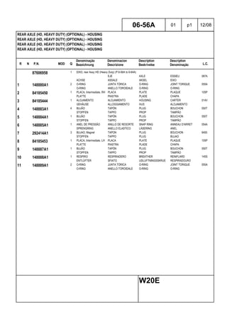 R N P.N. MOD Q
Denominação
Bezeichnung
Denominacion
Descrizione
Description
Beskrivelse
Description
Denominação L.C.
REAR AXLE (HD, HEAVY DUTY) (OPTIONAL) - HOUSING
REAR AXLE (HD, HEAVY DUTY) (OPTIONAL) - HOUSING
REAR AXLE (HD, HEAVY DUTY) (OPTIONAL) - HOUSING
REAR AXLE (HD, HEAVY DUTY) (OPTIONAL) - HOUSING
06-56A 01 p1 12/08
W20E
87606958 1 EIXO, rear Assy HD (Heavy Duty) (P.6-56A to 6-64A)
EJE AXLE ESSIEU 087A
ACHSE ASSALE AKSEL EIXO
1 148880A1 2 O-RING JUNTA TÓRICA O-RING JOINT TORIQUE 055A
O-RING ANELLO TOROIDALE O-RING O-RING
2 84185450 1 PLACA, Intermediate, RH PLACA PLATE PLAQUE 105P
PLATTE PIASTRA PLADE CHAPA
3 84185444 1 ALOJAMENTO ALOJAMIENTO HOUSING CARTER 014V
GEHÄUSE ALLOGGIAMENTO HUS ALOJAMENTO
4 148883A1 4 BUJÃO TAPÓN PLUG BOUCHON 050T
STOPFEN TAPPO PROP TAMPÃO
5 148884A1 1 BUJÃO TAPÓN PLUG BOUCHON 050T
STOPFEN TAPPO PROP TAMPÃO
6 148885A1 1 ANEL DE PRESSÃO ANILLO DE RESORTE SNAP RING ANNEAU D'ARRET 054A
SPRENGRING ANELLO ELASTICO LÅSERING ANEL
7 292414A1 3 BUJAO, Magnet TAPON PLUG BOUCHON 6400
STOPFEN TAPPO PLUG BUJAO
8 84185453 1 PLACA, Intermediate, LH PLACA PLATE PLAQUE 105P
PLATTE PIASTRA PLADE CHAPA
9 148887A1 1 BUJÃO TAPÓN PLUG BOUCHON 050T
STOPFEN TAPPO PROP TAMPÃO
10 148888A1 1 RESPIRO RESPIRADERO BREATHER RENIFLARD 145S
ENTLÜFTER SFIATO UDLUFTNINGSSKRUE RESPIRADOURO
11 148889A1 2 O-RING JUNTA TÓRICA O-RING JOINT TORIQUE 055A
O-RING ANELLO TOROIDALE O-RING O-RING
 