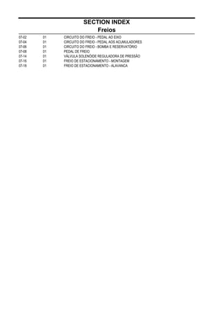 SECTION INDEX
Freios
07-02 01 CIRCUITO DO FREIO - PEDAL AO EIXO
07-04 01 CIRCUITO DO FREIO - PEDAL AOS ACUMULADORES
07-06 01 CIRCUITO DO FREIO - BOMBA E RESERVATÓRIO
07-08 01 PEDAL DE FREIO
07-14 01 VÁLVULA SOLENÓIDE REGULADORA DE PRESSÃO
07-16 01 FREIO DE ESTACIONAMENTO - MONTAGEM
07-18 01 FREIO DE ESTACIONAMENTO - ALAVANCA
 