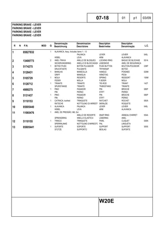R N P.N. MOD Q
Denominação
Bezeichnung
Denominacion
Descrizione
Description
Beskrivelse
Description
Denominação L.C.
PARKING BRAKE - LEVER
PARKING BRAKE - LEVER
PARKING BRAKE - LEVER
PARKING BRAKE - LEVER
07-18 01 p1 03/09
W20E
1 85827832 1 ALAVANCA, Assy, Includes items 1 - 13
PALANCA LEVER LEVIER 045L
HEBEL LEVA ARM ALAVANCA
2 13400773 2 ANEL-TRAVA ANILLO DE BLOQUEO LOCKING RING BAGUE DE BLOCAGE 051A
SICHERUNGSRING ANELLO DI BLOCCAGGIO LÅSESKIVE ANEL DE SEGURANÇA
3 5174275 1 BOTÃO PUSH BOTÓN PULSADOR PUSH BUTTON BOUTON-POUSSOIR 236P
DRUCKTASTE PULSANTE TRYKKNAP BOTÃO
4 5128431 1 MANILHA MANECILLA HANDLE POIGNEE 020M
GRIFF MANIGLIA HÅNDTAG PEGA
5 5105729 1 MOLA RESORTE SPRING RESSORT 100M
FEDER MOLLA FJEDER MOLA
6 5128712 1 TIRANTE TIRANTE TIE-ROD TIRANT 142T
SPURSTANGE TIRANTE TRÆKSTANG TIRANTE
7 4988275 1 PINO PASADOR PIN BROCHE 080P
PIN PERNO STIFT PERNO
8 5131437 1 PINO PASADOR PIN BROCHE 080P
PIN PERNO STIFT PERNO
9 5110153 1 CATRACA, toothed TRINQUETE RATCHET ROCHET 083A
RATSCHE NOTTOLINO DI ARRESTO SKRALDE ROQUETE
10 85805440 1 ALAVANCA PALANCA LEVER LEVIER 045L
HEBEL LEVA ARM ALAVANCA
11 11065476 1 ANEL DE PRESSÃO, M6, Ext
ANILLO DE RESORTE SNAP RING ANNEAU D'ARRET 054A
SPRENGRING ANELLO ELASTICO LÅSERING ANEL
12 5110155 1 TRINCO TRINQUETE PAWL CLIQUET 050N
SPERRKLINKE NOTTOLINO D'ARRESTO PAL LINGUETA
13 85805441 1 SUPORTE SOPORTE SUPPORT SUPPORT 300S
STÜTZE SUPPORTO BESLAG SUPORTE
 
