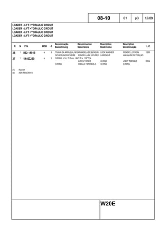 R N P.N. MOD Q
Denominação
Bezeichnung
Denominacion
Descrizione
Description
Beskrivelse
Description
Denominação L.C.
LOADER - LIFT HYDRAULIC CIRCUIT
LOADER - LIFT HYDRAULIC CIRCUIT
LOADER - LIFT HYDRAULIC CIRCUIT
LOADER - LIFT HYDRAULIC CIRCUIT
08-10 01 p3 12/09
W20E
36 1 892-11010 a 8 TRAVA DA ARRUELA, M10ARANDELA DE BLOQUEO LOCK WASHER RONDELLE FREIN 132R
SICHERUNGSSCHEIBE RONDELLA DI SICUREZZALÅSESKIVE ANILHA DE RETENÇÃO
37 1 14463280 a 2 O-RING, -214, 70 Duro, .984" ID x .139" Thk
JUNTA TÓRICA O-RING JOINT TORIQUE 055A
O-RING ANELLO TOROIDALE O-RING O-RING
(1) Rexroth
(a) ASN N6AE00913
 