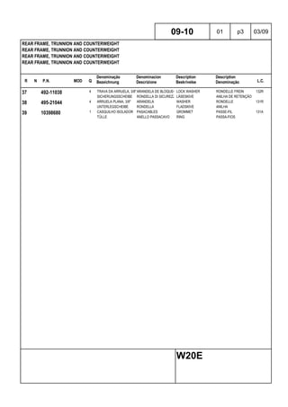 R N P.N. MOD Q
Denominação
Bezeichnung
Denominacion
Descrizione
Description
Beskrivelse
Description
Denominação L.C.
REAR FRAME, TRUNNION AND COUNTERWEIGHT
REAR FRAME, TRUNNION AND COUNTERWEIGHT
REAR FRAME, TRUNNION AND COUNTERWEIGHT
REAR FRAME, TRUNNION AND COUNTERWEIGHT
09-10 01 p3 03/09
W20E
37 492-11038 4 TRAVA DA ARRUELA, 3/8"ARANDELA DE BLOQUEO LOCK WASHER RONDELLE FREIN 132R
SICHERUNGSSCHEIBE RONDELLA DI SICUREZZALÅSESKIVE ANILHA DE RETENÇÃO
38 495-21044 4 ARRUELA PLANA, 3/8" ARANDELA WASHER RONDELLE 131R
UNTERLEGSCHEIBE RONDELLA FLADSKIVE ANILHA
39 10398680 1 CASQUILHO ISOLADOR PASACABLES GROMMET PASSE-FIL 131A
TÜLLE ANELLO PASSACAVO RING PASSA-FIOS
 