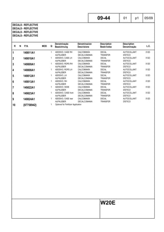 R N P.N. MOD Q
Denominação
Bezeichnung
Denominacion
Descrizione
Description
Beskrivelse
Description
Denominação L.C.
DECALS - REFLECTIVE
DECALS - REFLECTIVE
DECALS - REFLECTIVE
DECALS - REFLECTIVE
09-44 01 p1 05/09
W20E
1 149811A1 1 ADESIVO, CASE RH CALCOMANÍA DECAL AUTOCOLLANT 012D
AUFKLEBER DECALCOMANIA TRANSFER DÍSTICO
2 149810A1 1 ADESIVO, CASE LH CALCOMANÍA DECAL AUTOCOLLANT 012D
AUFKLEBER DECALCOMANIA TRANSFER DÍSTICO
3 149809A1 1 ADESIVO, ROPS RH CALCOMANÍA DECAL AUTOCOLLANT 012D
AUFKLEBER DECALCOMANIA TRANSFER DÍSTICO
4 149808A1 1 ADESIVO, ROPS LH CALCOMANÍA DECAL AUTOCOLLANT 012D
AUFKLEBER DECALCOMANIA TRANSFER DÍSTICO
5 149812A1 1 ADESIVO, LH CALCOMANÍA DECAL AUTOCOLLANT 012D
AUFKLEBER DECALCOMANIA TRANSFER DÍSTICO
6 149813A1 1 ADESIVO, RH CALCOMANÍA DECAL AUTOCOLLANT 012D
AUFKLEBER DECALCOMANIA TRANSFER DÍSTICO
7 149822A1 1 ADESIVO, W20E CALCOMANÍA DECAL AUTOCOLLANT 012D
AUFKLEBER DECALCOMANIA TRANSFER DÍSTICO
8 149823A1 1 ADESIVO, CASE front CALCOMANÍA DECAL AUTOCOLLANT 012D
AUFKLEBER DECALCOMANIA TRANSFER DÍSTICO
9 149824A1 1 ADESIVO, CASE rear CALCOMANÍA DECAL AUTOCOLLANT 012D
AUFKLEBER DECALCOMANIA TRANSFER DÍSTICO
10 {87758942} 1 Optional for Fertilizer Application
 