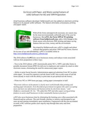 Halfpricesoft.com                                                              Page 1 of 2



                Go Green with Paper- and Waste-saving Features of
                   ezW2 Software for W2 and 1099 Preparation

Small business software developer Halfpricesoft.com has added an electronic printing
feature to its popular ezW2 software. The feature eliminates unnecessary printing
and paper waste.




                          With all the forms and paperwork necessary, tax season may
                          be the most environmentally unfriendly part of the year for
                          businesses. But ezW2, the Form 1099 & W2 printing
                          software from halfpricesoft.com, adds a little Green to this
                          bleak season with electronic PDF printing and paper-saving
                          features that save time, money and the environment.

                             Developed by Halfpricesoft.com, ezW2 is simple and robust
                             software that prepares and prints 1099 and W2 forms. Known
for its ease of use and affordability, ezW2 is available online at
http://www.halfpricesoft.com/w2_software.asp

The 2010 edition of ezW2 also saves businesses money and reduces waste associated
with tax form preparation in three ways:

- New to the 2010 edition: ezW2 electronically prints W2’s, 1099’s and other forms in
portable document format (PDF) for delivery to employees and vendors by email or other
electronic means, eliminating the need for unnecessary paper copies.

- Ability to print Social Security Administration-approved substitute Form W2 on plain
white paper - No need for expensive red-ink forms (ezW2 also avoids waste of red-ink
forms already in stock with the ability to print data on pre-printed red-ink forms).

- Prints two W2 or 1099 forms per page, cutting paper consumption in half.

"Electronic delivery of documents is clearly more earth friendly than printing and
mailing paper documents. Even the federal government recognizes this and is accepting
more and more tax information and business forms by electronic means,” said
Halfprice.com founder Dr. Ge. “We added the PDF and other paper-saving printing
features to assist small businesses in their sustainable business practices."

ezW2 also saves businesses time by eliminating the learning curve often associated with
financial and tax software. The user-friendly interface is intuitive and designed to get
users up and running immediately upon installation. Engineered with the non-accountant
in mind, ezW2 software guides users step-by-step through data entry and form
preparation.
 