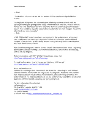 Halfpricesoft.com                                                                        Page 2 of 2



— Steve

“Thanks a bunch. You are the first one in a business that has ever been really nice like that.”
— Mike

“Thank you for your prompt and excellent support. Not many customer-servicers have the
capacity to look beyond getting a dollar today, I think most would have said, "well, we have his
money, and it has HIS choice to buy 2010-only rather than wait until the bug was fixed, so case
closed". They would keep my dollar today, but never get another one from me again. You, on the
other hand, now have my loyalty.”
— Chris

ezW2, 1099 and W2 preparing software is engineered for the business owner who doesn’t
have a background in accounting or computers. The interface is intuitive, user friendly and
designed to get customers up and running without the huge learning curve and expense often
associated with business software.

New customers can try ezW2 risk free to make sure the software meets their needs. They simply
download the software from http://www.halfpricesoft.com/w2-software-free-download.asp,
with no risk and obligation.

To learn more about ezW2 1099 & W2 printing software, please visit:
http://www.halfpricesoft.com/w2_software.asp

Or check YouTube Video: How To Prepare and Print Form 1099 Yourself
http://www.youtube.com/watch?v=EB5RRCBveP8

About Halfpricesoft.com
Founded in 2003, Halfpricesoft.com develops and distributes a wide range of small business
software titles that are affordable and easy-to-use, including ezW2. Additional titles available
from Halfpricesoft.com include ezCheck Personal Edition, ezCheck Printing, ezPaycheck 2011
and ezTimeSheet. The Halfpricesoft.com web site also contains resources and links to help small
businesses with their payroll, accounting and tax reporting needs.

For More Information Please Contact:
halfpricesoft.com
P.O. Box 17067 Louisville, KY 40217 USA
email: contact@halfpricesoft.com
Fax: (866) 909-6448
or visit the Web Site http://www.halfpricesoft.com/w2_software.asp
 