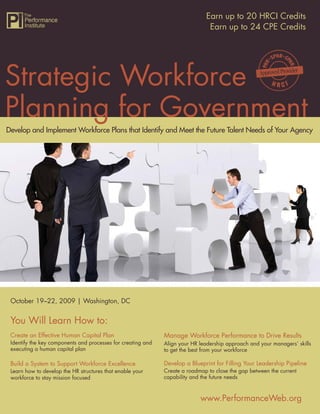 Strategic Workforce Planning for Government 20 HRCI Credits
                                                              Earn up to
                                                               Earn up to 24 CPE Credits




Strategic Workforce
Planning for Government
Develop and Implement Workforce Plans that Identify and Meet the Future Talent Needs of Your Agency




 October 19–22, 2009 | Washington, DC


 You Will Learn How to:
                                                              Manage Workforce Performance to Drive Results
 Create an Effective Human Capital Plan
 Identify the key components and processes for creating and   Align your HR leadership approach and your managers’ skills
 executing a human capital plan                               to get the best from your workforce

                                                              Develop a Blueprint for Filling Your Leadership Pipeline
 Build a System to Support Workforce Excellence
                                                              Create a roadmap to close the gap between the current
 Learn how to develop the HR structures that enable your
                                                              capability and the future needs
 workforce to stay mission focused


                                                                            www.PerformanceWeb.org                       1
                                                                                            www.PerformanceWeb.org
1
 