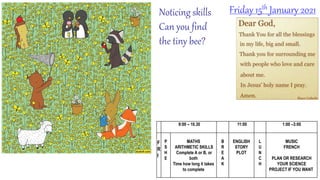 Noticing skills
Can you find
the tiny bee?
Friday 15th January 2021
9:00 – 10.30 11:00 1:00 –3:00
F
R
I
P
S
H
E
MATHS
ARITHMETIC SKILLS
Complete A or B, or
both
Time how long it takes
to complete
B
R
E
A
K
ENGLISH
STORY
PLOT
L
U
N
C
H
MUSIC
FRENCH
PLAN OR RESEARCH
YOUR SCIENCE
PROJECT IF YOU WANT
 