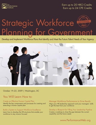 Strategic Workforce Planning for Government 20 HRCI Credits
                                                              Earn up to
                                                               Earn up to 24 CPE Credits




Strategic Workforce
Planning for Government
Develop and Implement Workforce Plans that Identify and Meet the Future Talent Needs of Your Agency




 October 19–22, 2009 | Washington, DC


 You Will Learn How to:
 Create an Effective Human Capital Plan                       Manage Workforce Performance to Drive Results
 Identify the key components and processes for creating and   Align your HR leadership approach and your managers’ skills
 executing a human capital plan                               to get the best from your workforce

 Build a System to Support Workforce Excellence               Develop a Blueprint for Filling Your Leadership Pipeline
 Learn how to develop the HR structures that enable your      Create a roadmap to close the gap between the current
 workforce to stay mission focused                            capability and the future needs



                                                                            www.PerformanceWeb.org                       1
                                                                                            www.PerformanceWeb.org
1
 