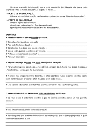 b) marcar a omissão de informação que se pode subentender (ex,: Naquela sala, tudo é muito
original: os sofás, as mesas, os quadros, a carpete, os móveis...).

→ PONTO DE INTERROGAÇÃO
     Utiliza-se o ponto de interrogação: nas frases interrogativas directas (ex.: Disseste alguma coisa?).

→ PONTO DE EXCLAMAÇÃO
     Utiliza-se o ponto de exclamação:
     a) nas frases exclamativas (ex.: Que dia maravilhoso!);
     b) em algumas frases imperativas (ex.: Não me deixes sozinha!).



EXERCÍCIOS
A. Reescreve as frases com as vírgulas que faltam.

1. De qualquer forma José não tens razão. → ________________________________________________
2. Para onde foi ele meu Deus? → _________________________________________________________
3. Dona lnácia a dona desta casa espera-o na sala. → _________________________________________
4. Espero porém que nos encontremos brevemente. → ________________________________________
5. Professor como se faz este exercício? → __________________________________________________
6. Pensa um pouco Júlio. → ______________________________________________________________


B. Explica o emprego de itálico e de aspas nas seguintes situações:

1. Por um clik magnético acendeu-se no meu cérebro a imagem do Zé Pedro, meu colega de escola, o
«Papa-histórias», como depois lhe chamaríamos.
_____________________________________________________________________________________
2. A cara do meu colega era um mar de sardas, os olhos redondos e vivos e os dentes salientes. Mesmo
assim mantinha aquele ar solene e o tom de voz de quem «sabe coisas».
_____________________________________________________________________________________
3. Lera o Tintim, o Sandokan, o Tio Patinhas, o Tarzan, como todos nós, e o David Copperfield.
_____________________________________________________________________________________


C. Reescreve as frases do texto com os sinais de pontuação necessários.

1. ao voltar a casa à tarde Maria encontrou o gato na cozinha aninhado a comer um rato que tinha
apanhado.
_____________________________________________________________________________________
_____________________________________________________________________________________
2. tinha ratos em casa que fazer como resolver aquilo
_____________________________________________________________________________________
3. no dia seguinte após as tarefas matinais disse ao filho hoje vou levar-te comigo porque não te quero
sozinho em casa vamos lá João
_____________________________________________________________________________________
_____________________________________________________________________________________
 