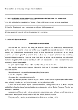 _____________________________________________________________________________________
4. no escritório foi um alvoroço olha que menino tão bonito
_____________________________________________________________________________________
_____________________________________________________________________________________


D. Coloca parênteses, travessões ou vírgulas nos sítios das frases onde são necessários.

1. Os dois países da Península Ibérica Portugal e Espanha foram em tempos pertença dos Árabes.
_____________________________________________________________________________________
2. O senhor Ricardo creio que é esse o seu nome é meu vizinho de patamar.
_____________________________________________________________________________________
3. Posso garantir-te e eu não sei mentir que acabo de o ver na rua.
_____________________________________________________________________________________


E. Pontua o texto que se segue:

                                     Uma história de solidariedade

     O nome dele era Fleming e era um pobre fazendeiro escocês um dia enquanto trabalhava para
ganhar a vida e o sustento para a sua família ouviu um pedido desesperado de socorro vindo de um
pântano nas proximidades imediatamente largou as suas ferramentas e correu para lá ao chegar
encontrou um menino gritando e tentando livrar-se da morte pois estava enlameado até à cintura o
fazendeiro Fleming salvou o rapaz de uma morte lenta e terrível no dia seguinte uma carruagem
riquíssima chega à humilde casa do escocês um nobre saiu e apresentou-se como o pai do menino que o
fazendeiro Fleming havia salvado
     Eu quero recompensá-lo disse o nobre o senhor salvou a vida do meu filho
     Não eu não posso aceitar qualquer pagamento pelo que fiz respondeu o fazendeiro escocês
recusando a oferta
     Naquele momento o filho do fazendeiro veio à porta do casebre
     É seu filho perguntou o nobre
     Sim respondeu o fazendeiro com orgulho
     Então faço-lhe uma proposta deixe-me levá-lo e dar-lhe-ei uma boa educação se o rapaz for como é
o seu pai ele crescerá e será um homem do qual o senhor terá muito orgulho
     E foi o que ele fez tempos depois o filho do fazendeiro Fleming formou-se no St. Mary’s Hospital
Medical School de Londres e ficou conhecido no mundo como o notável Senhor Alexander Fleming que
descobriu a penicilina
     Anos depois o filho do nobre estava doente com pneumonia o que o salvou a penicilina o nome do
nobre senhor Randolph Churchill o nome do filho dele senhor Winston Churchill
     É com exemplos e gestos como estes que o mundo se torna um lugar melhor
 