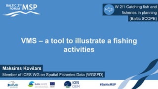 W 2/1 Catching fish and
Member of ICES WG on Spatial Fisheries Data (WGSFD)
fisheries in planning
#BalticMSP
VMS – a tool to illustrate a fishing
activities
(Baltic SCOPE)
Maksims Kovšars
 