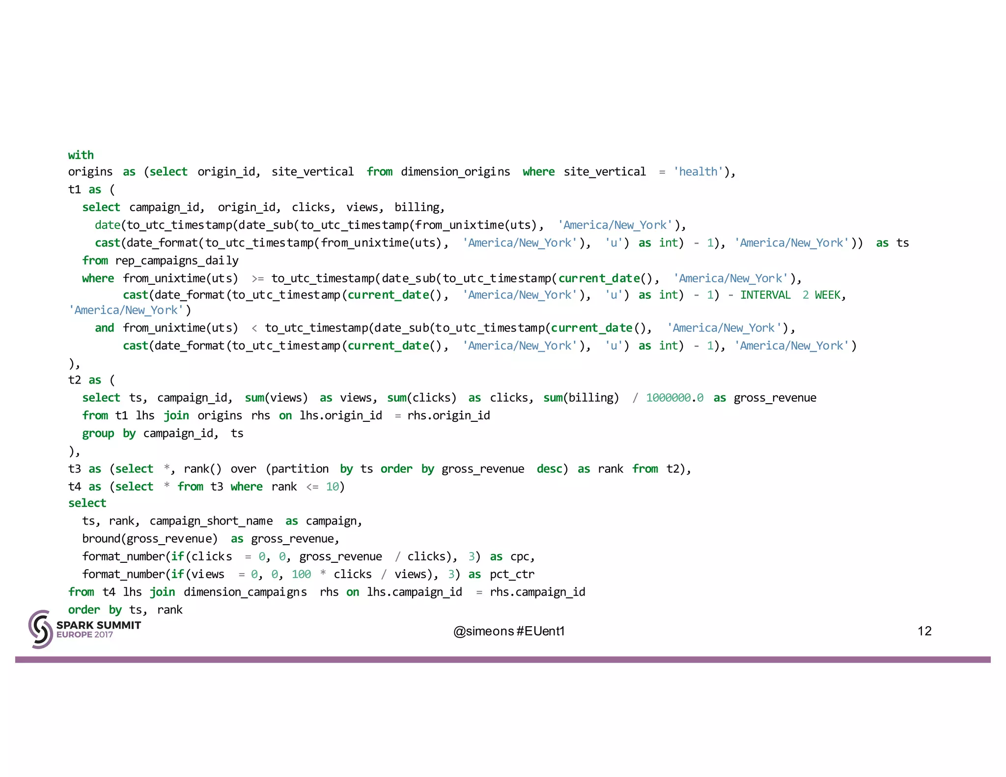 with
origins as (select origin_id, site_vertical from dimension_origins where site_vertical = 'health'),
t1 as (
select campaign_id, origin_id, clicks, views, billing,
date(to_utc_timestamp(date_sub(to_utc_timestamp(from_unixtime(uts), 'America/New_York'),
cast(date_format(to_utc_timestamp(from_unixtime(uts), 'America/New_York'), 'u') as int) - 1), 'America/New_York')) as ts
from rep_campaigns_daily
where from_unixtime(uts) >= to_utc_timestamp(date_sub(to_utc_timestamp(current_date(), 'America/New_York'),
cast(date_format(to_utc_timestamp(current_date(), 'America/New_York'), 'u') as int) - 1) - INTERVAL 2 WEEK,
'America/New_York')
and from_unixtime(uts) < to_utc_timestamp(date_sub(to_utc_timestamp(current_date(), 'America/New_York'),
cast(date_format(to_utc_timestamp(current_date(), 'America/New_York'), 'u') as int) - 1), 'America/New_York')
),
t2 as (
select ts, campaign_id, sum(views) as views, sum(clicks) as clicks, sum(billing) / 1000000.0 as gross_revenue
from t1 lhs join origins rhs on lhs.origin_id = rhs.origin_id
group by campaign_id, ts
),
t3 as (select *, rank() over (partition by ts order by gross_revenue desc) as rank from t2),
t4 as (select * from t3 where rank <= 10)
select
ts, rank, campaign_short_name as campaign,
bround(gross_revenue) as gross_revenue,
format_number(if(clicks = 0, 0, gross_revenue / clicks), 3) as cpc,
format_number(if(views = 0, 0, 100 * clicks / views), 3) as pct_ctr
from t4 lhs join dimension_campaigns rhs on lhs.campaign_id = rhs.campaign_id
order by ts, rank
@simeons #EUent1 12
 