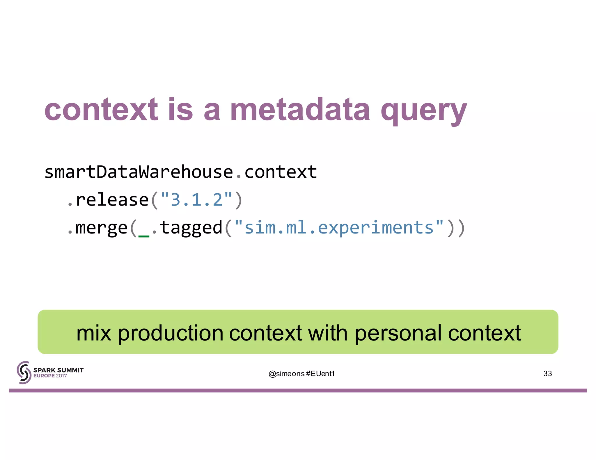 context is a metadata query
smartDataWarehouse.context
.release("3.1.2")
.merge(_.tagged("sim.ml.experiments"))
@simeons #EUent1 33
mix production context with personal context
 