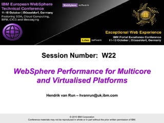 © 2010 IBM Corporation
Conference materials may not be reproduced in whole or in part without the prior written permission of IBM.
WebSphere Performance for MulticoreWebSphere Performance for Multicore
and Virtualised Platformsand Virtualised Platforms
Session Number: W22Session Number: W22
Hendrik van RunHendrik van Run –– hvanrun@uk.ibm.comhvanrun@uk.ibm.com
 