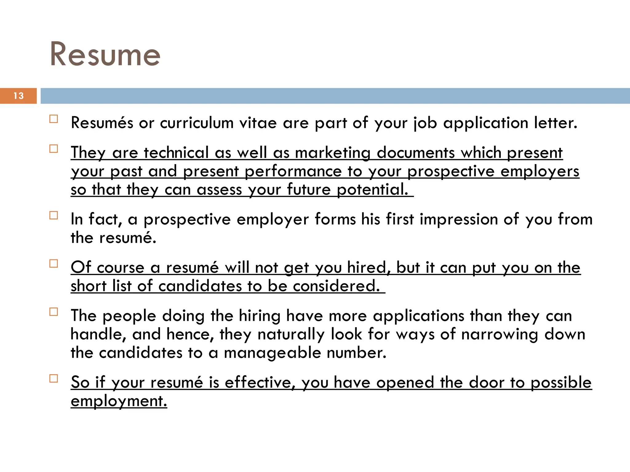 Resume
 Resumés or curriculum vitae are part of your job application letter.
 They are technical as well as marketing documents which present
your past and present performance to your prospective employers
so that they can assess your future potential.
 In fact, a prospective employer forms his first impression of you from
the resumé.
 Of course a resumé will not get you hired, but it can put you on the
short list of candidates to be considered.
 The people doing the hiring have more applications than they can
handle, and hence, they naturally look for ways of narrowing down
the candidates to a manageable number.
 So if your resumé is effective, you have opened the door to possible
employment.
13
 