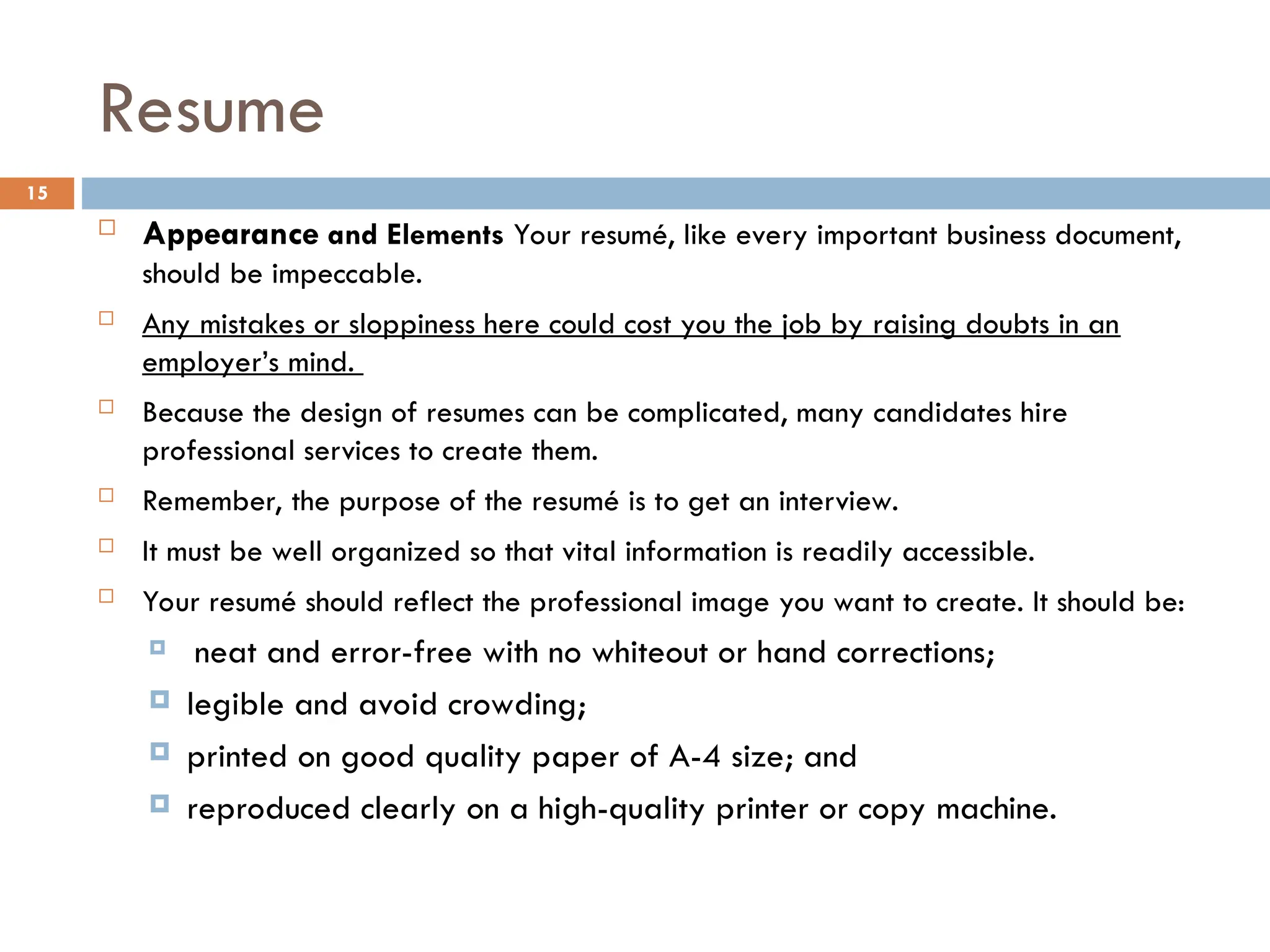 Resume
 Appearance and Elements Your resumé, like every important business document,
should be impeccable.
 Any mistakes or sloppiness here could cost you the job by raising doubts in an
employer’s mind.
 Because the design of resumes can be complicated, many candidates hire
professional services to create them.
 Remember, the purpose of the resumé is to get an interview.
 It must be well organized so that vital information is readily accessible.
 Your resumé should reflect the professional image you want to create. It should be:
 neat and error-free with no whiteout or hand corrections;
 legible and avoid crowding;
 printed on good quality paper of A-4 size; and
 reproduced clearly on a high-quality printer or copy machine.
15
 