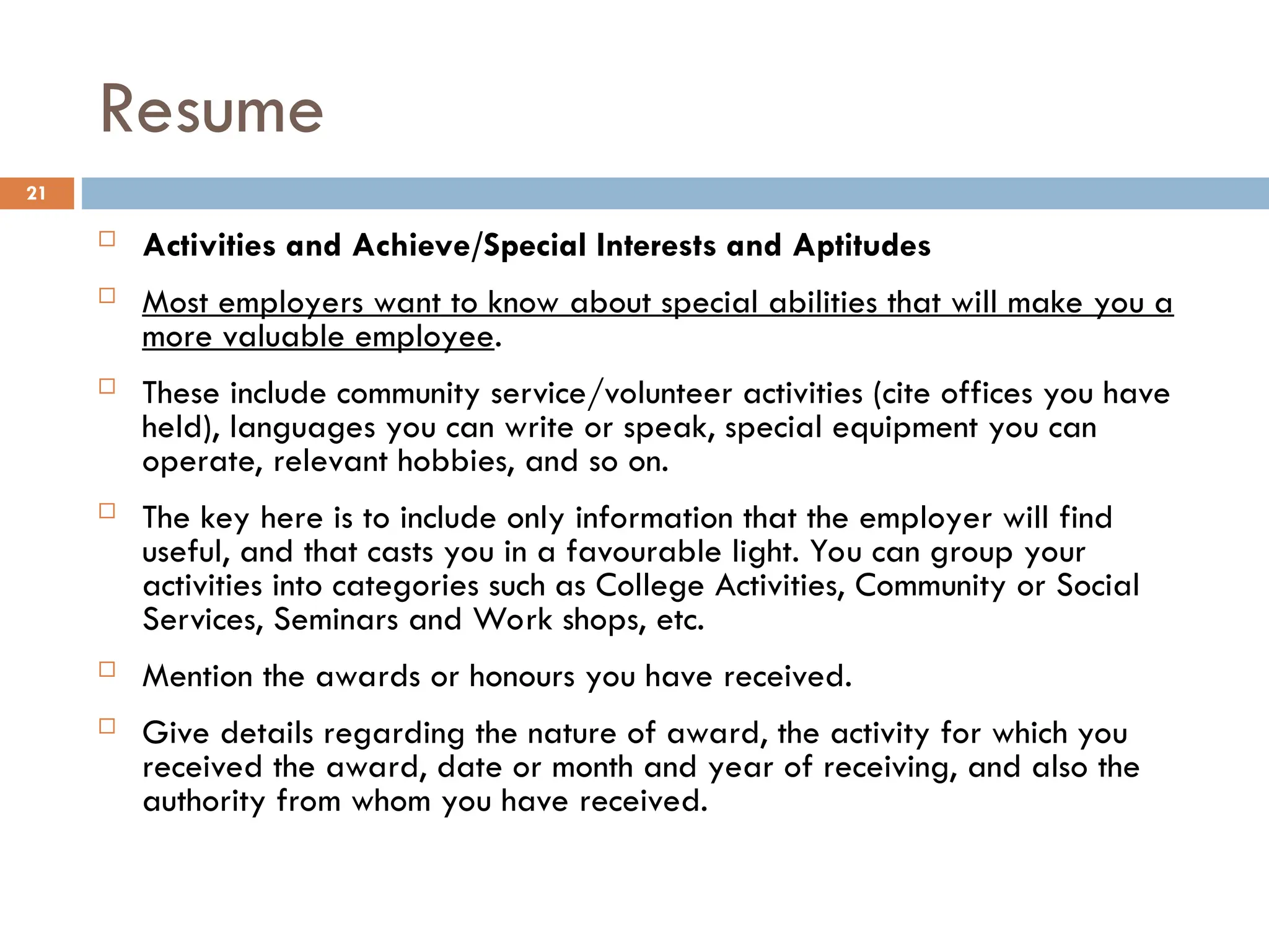 Resume
 Activities and Achieve/Special Interests and Aptitudes
 Most employers want to know about special abilities that will make you a
more valuable employee.
 These include community service/volunteer activities (cite offices you have
held), languages you can write or speak, special equipment you can
operate, relevant hobbies, and so on.
 The key here is to include only information that the employer will find
useful, and that casts you in a favourable light. You can group your
activities into categories such as College Activities, Community or Social
Services, Seminars and Work shops, etc.
 Mention the awards or honours you have received.
 Give details regarding the nature of award, the activity for which you
received the award, date or month and year of receiving, and also the
authority from whom you have received.
21
 