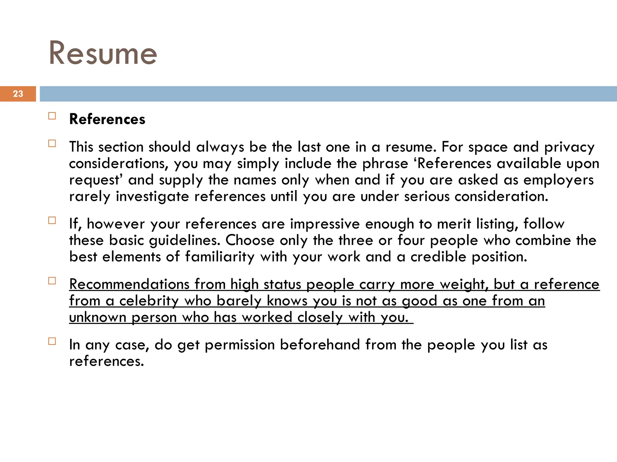Resume
 References
 This section should always be the last one in a resume. For space and privacy
considerations, you may simply include the phrase ‘References available upon
request’ and supply the names only when and if you are asked as employers
rarely investigate references until you are under serious consideration.
 If, however your references are impressive enough to merit listing, follow
these basic guidelines. Choose only the three or four people who combine the
best elements of familiarity with your work and a credible position.
 Recommendations from high status people carry more weight, but a reference
from a celebrity who barely knows you is not as good as one from an
unknown person who has worked closely with you.
 In any case, do get permission beforehand from the people you list as
references.
23
 