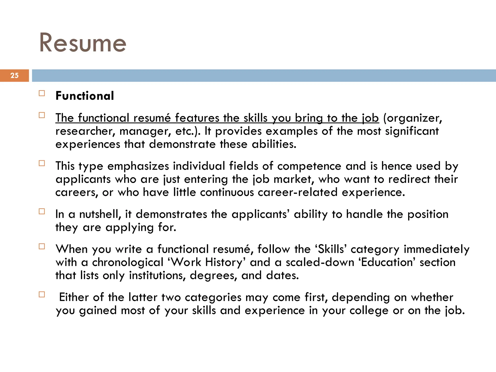 Resume
 Functional
 The functional resumé features the skills you bring to the job (organizer,
researcher, manager, etc.). It provides examples of the most significant
experiences that demonstrate these abilities.
 This type emphasizes individual fields of competence and is hence used by
applicants who are just entering the job market, who want to redirect their
careers, or who have little continuous career-related experience.
 In a nutshell, it demonstrates the applicants’ ability to handle the position
they are applying for.
 When you write a functional resumé, follow the ‘Skills’ category immediately
with a chronological ‘Work History’ and a scaled-down ‘Education’ section
that lists only institutions, degrees, and dates.
 Either of the latter two categories may come first, depending on whether
you gained most of your skills and experience in your college or on the job.
25
 