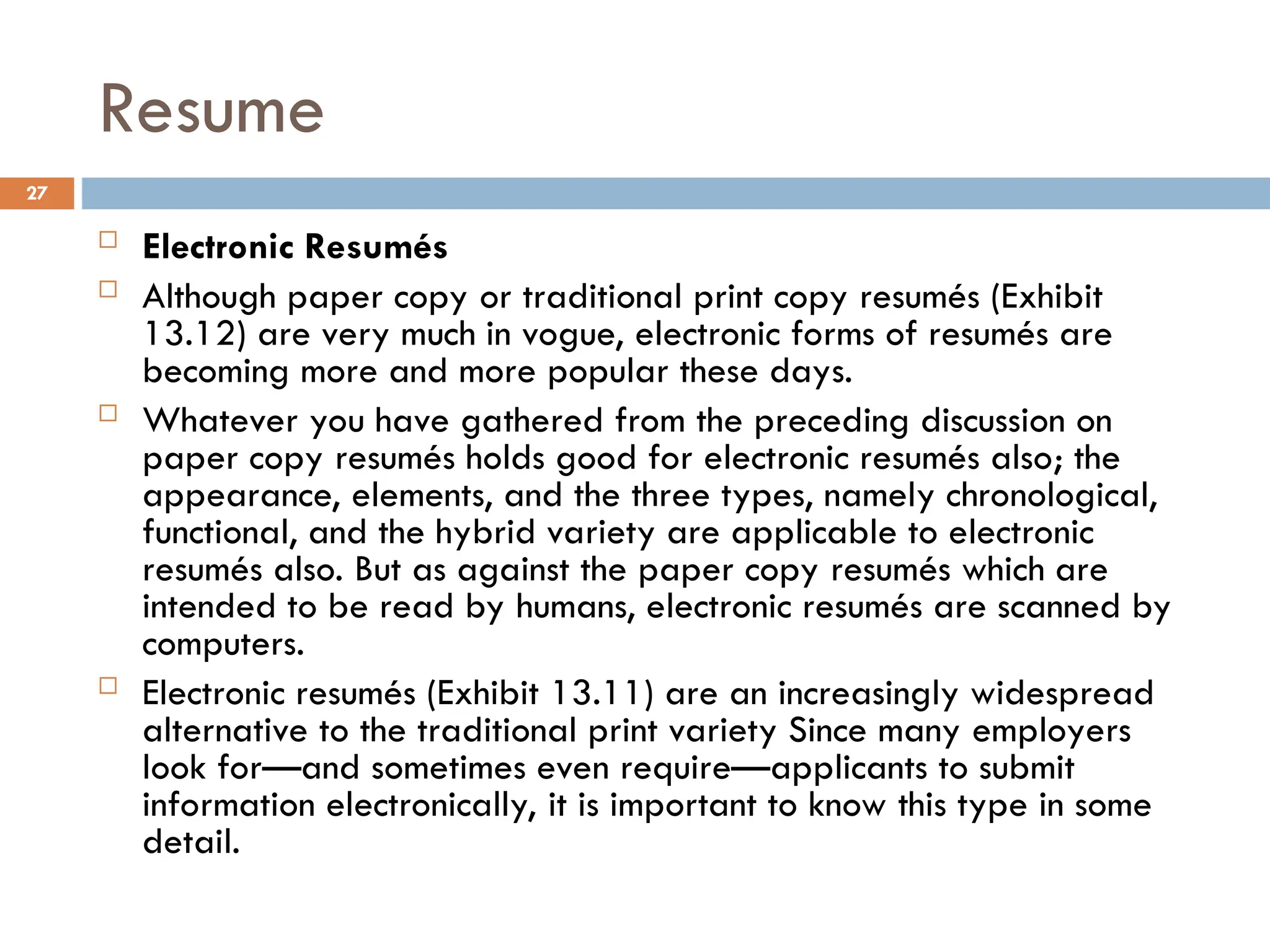 Resume
 Electronic Resumés
 Although paper copy or traditional print copy resumés (Exhibit
13.12) are very much in vogue, electronic forms of resumés are
becoming more and more popular these days.
 Whatever you have gathered from the preceding discussion on
paper copy resumés holds good for electronic resumés also; the
appearance, elements, and the three types, namely chronological,
functional, and the hybrid variety are applicable to electronic
resumés also. But as against the paper copy resumés which are
intended to be read by humans, electronic resumés are scanned by
computers.
 Electronic resumés (Exhibit 13.11) are an increasingly widespread
alternative to the traditional print variety Since many employers
look for—and sometimes even require—applicants to submit
information electronically, it is important to know this type in some
detail.
27
 