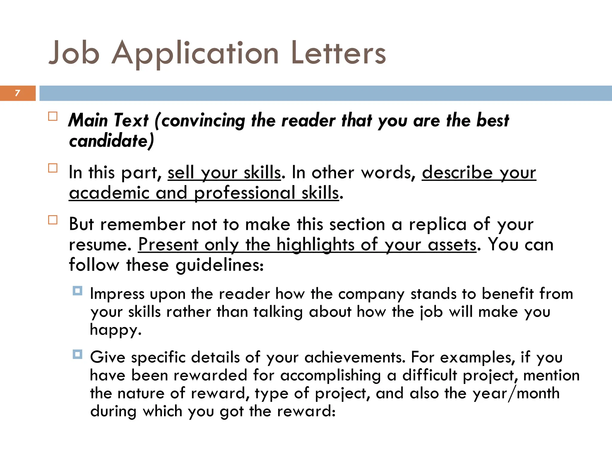 Job Application Letters
 Main Text (convincing the reader that you are the best
candidate)
 In this part, sell your skills. In other words, describe your
academic and professional skills.
 But remember not to make this section a replica of your
resume. Present only the highlights of your assets. You can
follow these guidelines:
 Impress upon the reader how the company stands to benefit from
your skills rather than talking about how the job will make you
happy.
 Give specific details of your achievements. For examples, if you
have been rewarded for accomplishing a difficult project, mention
the nature of reward, type of project, and also the year/month
during which you got the reward:
7
 